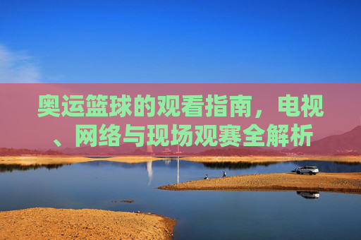 奥运篮球的观看指南,电视、网络与现场观赛全解析