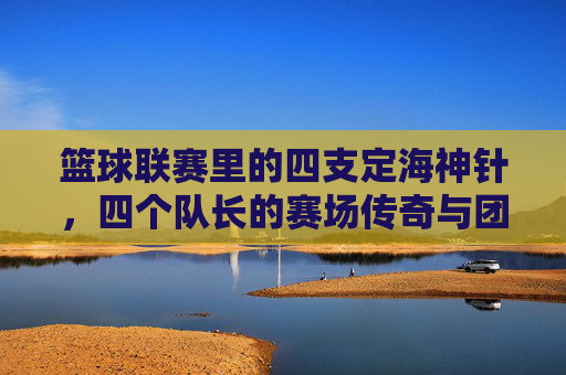篮球联赛里的四支定海神针,四个队长的赛场传奇与团队精神