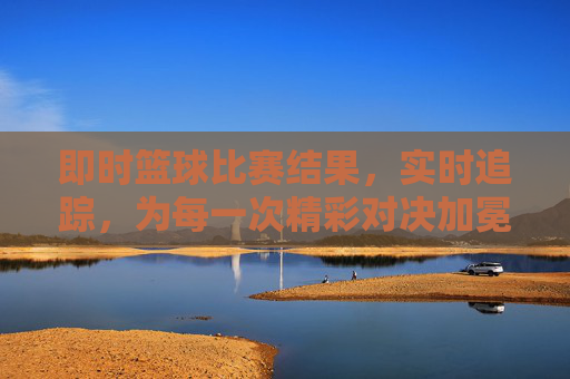 即时篮球比赛结果，实时追踪，为每一次精彩对决加冕