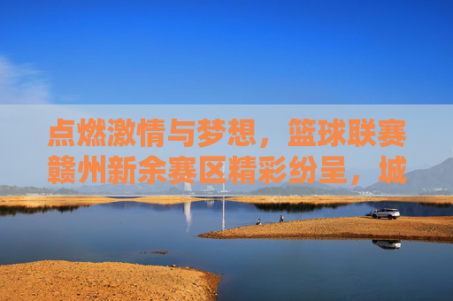点燃激情与梦想,篮球联赛赣州新余赛区精彩纷呈,城市体育活力迸发