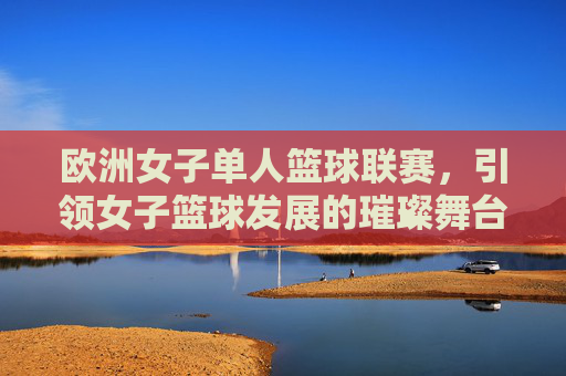 欧洲女子单人篮球联赛，引领女子篮球发展的璀璨舞台