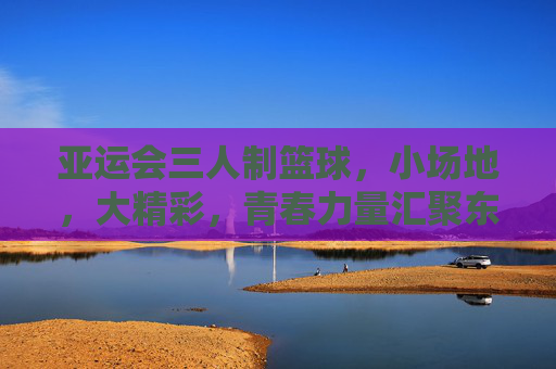 亚运会三人制篮球,小场地,大精彩,青春力量汇聚东方之冠