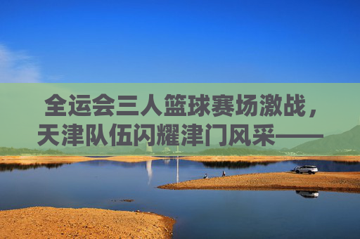 全运会三人篮球赛场激战,天津队伍闪耀津门风采——记全运会三人篮球赛事中的天津力量