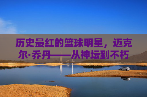 历史最红的篮球明星，迈克尔·乔丹——从神坛到不朽的传奇