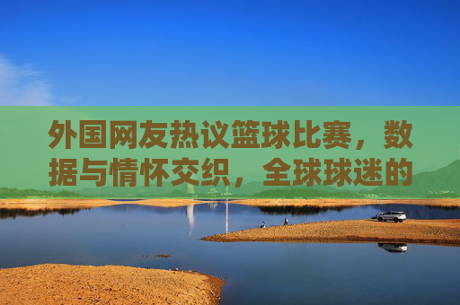 外国网友热议篮球比赛，数据与情怀交织，全球球迷的狂欢对话