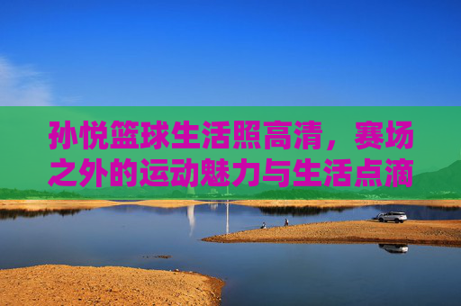 孙悦篮球生活照高清,赛场之外的运动魅力与生活点滴