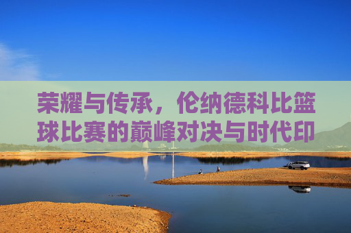 荣耀与传承,伦纳德科比篮球比赛的巅峰对决与时代印记