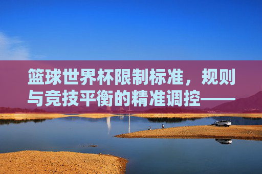 篮球世界杯限制标准，规则与竞技平衡的精准调控——解析国际篮联对赛事的精细化约束