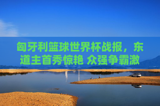 匈牙利篮球世界杯战报,东道主首秀惊艳 众强争霸激烈展开