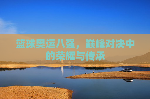 篮球奥运八强,巅峰对决中的荣耀与传承