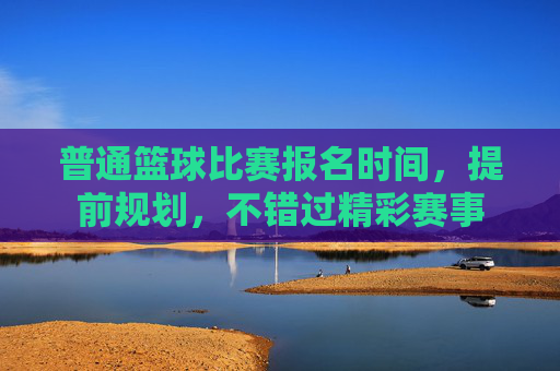 普通篮球比赛报名时间，提前规划，不错过精彩赛事