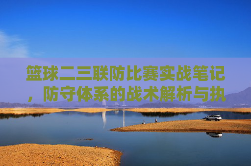 篮球二三联防比赛实战笔记，防守体系的战术解析与执行要点