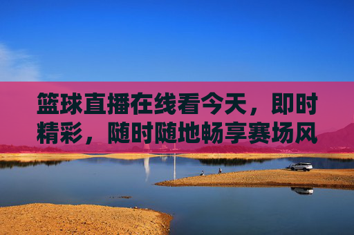 篮球直播在线看今天,即时精彩,随时随地畅享赛场风云