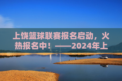 上饶篮球联赛报名启动,火热报名中!——2024年上饶市篮球联赛报名信息及参与指南