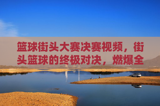 篮球街头大赛决赛视频，街头篮球的终极对决，燃爆全场的青春与激情，篮球街头大赛决赛，终极对决燃爆全场的青春与激情