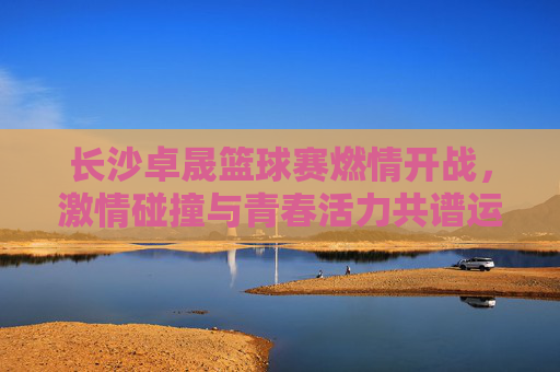 长沙卓晟篮球赛燃情开战,激情碰撞与青春活力共谱运动华章