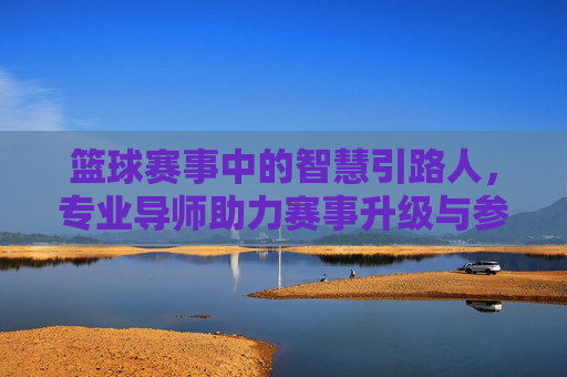 篮球赛事中的智慧引路人，专业导师助力赛事升级与参与者成长，篮球赛事中的智慧引路人，专业导师助力赛事升级与参与者成长