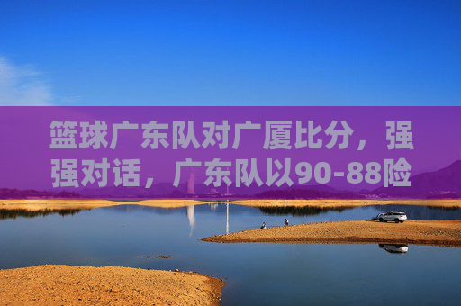 篮球广东队对广厦比分,强强对话,广东队以90-88险胜,保住积分榜龙头位置