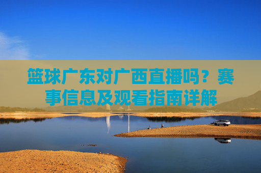 篮球广东对广西直播吗?赛事信息及观看指南详解
