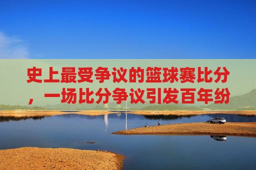 史上最受争议的篮球赛比分，一场比分争议引发百年纷争，究竟谁输谁赢？