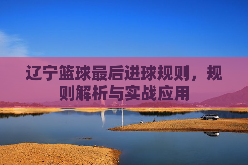辽宁篮球最后进球规则，规则解析与实战应用