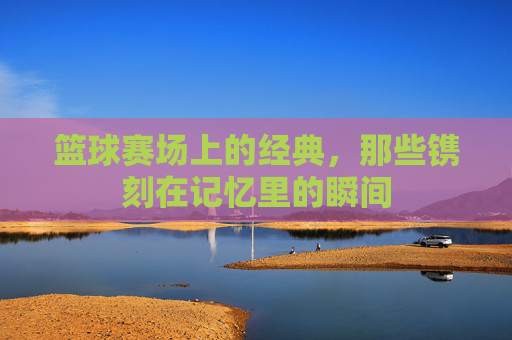 篮球赛场上的经典,那些镌刻在记忆里的瞬间