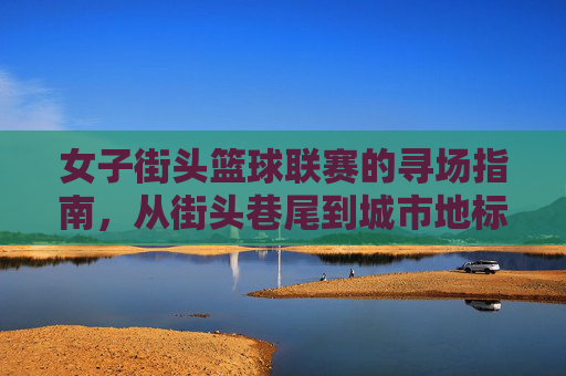 女子街头篮球联赛的寻场指南，从街头巷尾到城市地标，这些地方不容错过，女子街头篮球联赛寻场指南，从街头巷尾到城市地标，这些地方不容错过