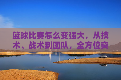 篮球比赛怎么变强大,从技术、战术到团队,全方位突破的路径