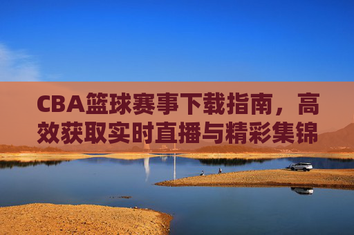 CBA篮球赛事下载指南，高效获取实时直播与精彩集锦的实用方法，CBA篮球赛事下载指南，高效获取实时直播与精彩集锦的实用方法