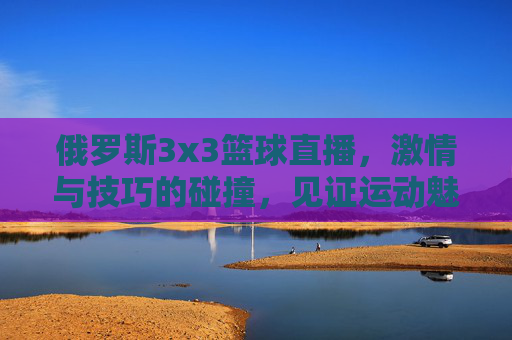 俄罗斯3x3篮球直播，激情与技巧的碰撞，见证运动魅力