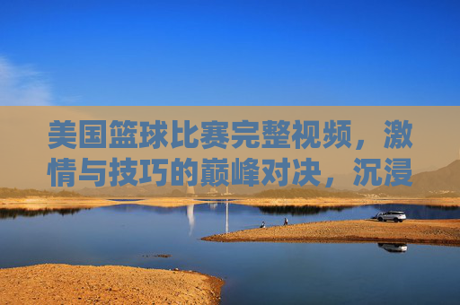 美国篮球比赛完整视频,激情与技巧的巅峰对决,沉浸式体验职业赛场魅力