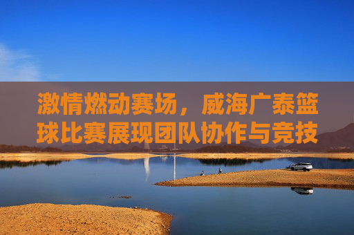 激情燃动赛场，威海广泰篮球比赛展现团队协作与竞技精神