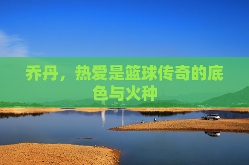 乔丹,热爱是篮球传奇的底色与火种