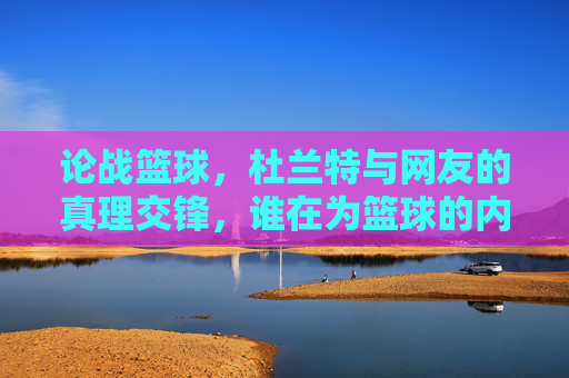 论战篮球，杜兰特与网友的真理交锋，谁在为篮球的内核发声？