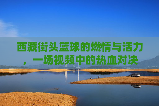 西藏街头篮球的燃情与活力，一场视频中的热血对决