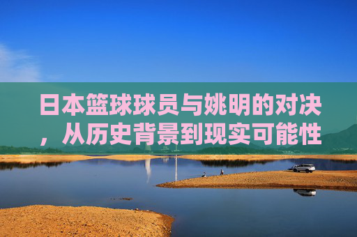 日本篮球球员与姚明的对决,从历史背景到现实可能性