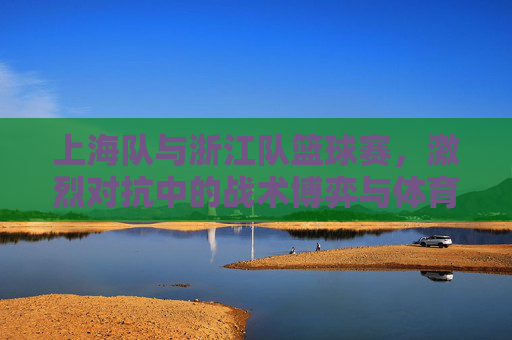 上海队与浙江队篮球赛,激烈对抗中的战术博弈与体育精神展现,上海队与浙江队篮球赛,激烈对抗中的战术博弈与体育精神展现