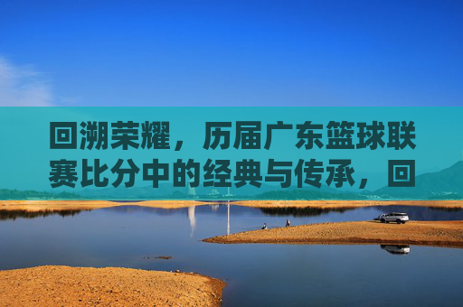 回溯荣耀，历届广东篮球联赛比分中的经典与传承，回溯荣耀，历届广东篮球联赛比分中的经典与传承