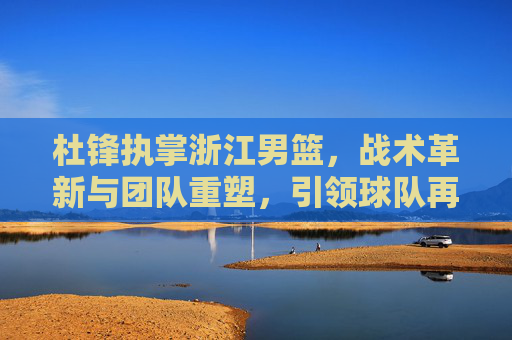 杜锋执掌浙江男篮，战术革新与团队重塑，引领球队再攀高峰的征程