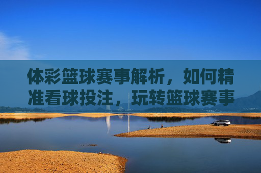 体彩篮球赛事解析，如何精准看球投注，玩转篮球赛事？