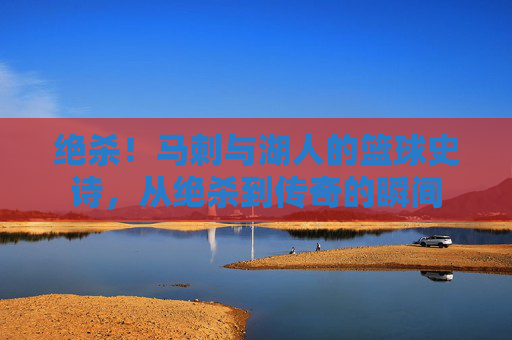 绝杀！马刺与湖人的篮球史诗，从绝杀到传奇的瞬间