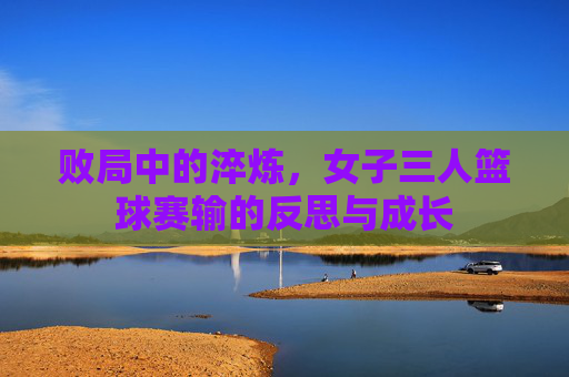败局中的淬炼，女子三人篮球赛输的反思与成长