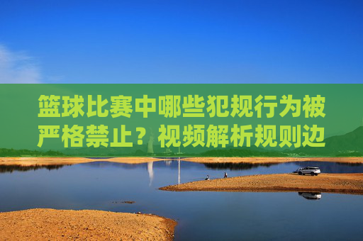 篮球比赛中哪些犯规行为被严格禁止？视频解析规则边界