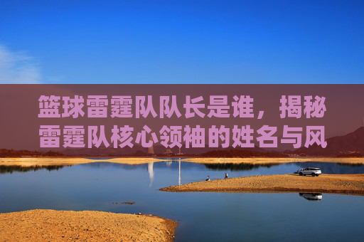 篮球雷霆队队长是谁，揭秘雷霆队核心领袖的姓名与风采