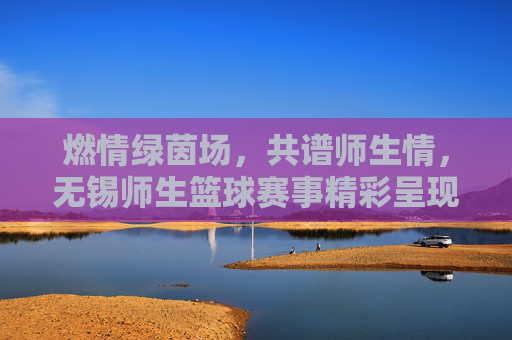 燃情绿茵场，共谱师生情，无锡师生篮球赛事精彩呈现