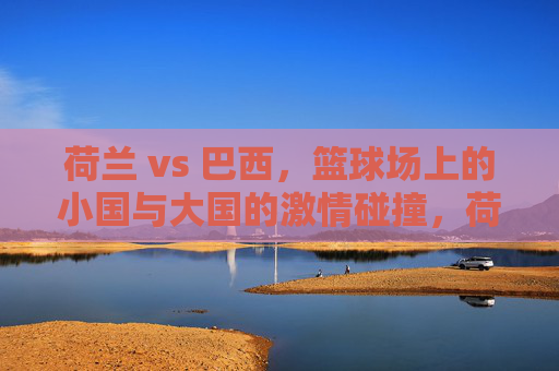 荷兰 vs 巴西，篮球场上的小国与大国的激情碰撞，荷兰 vs 巴西，篮球场上的小国与大国的激情碰撞