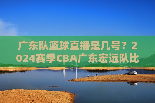 广东队篮球直播是几号?2024赛季CBA广东宏远队比赛直播时间安排详解,2024赛季CBA广东宏远队比赛直播时间安排详解