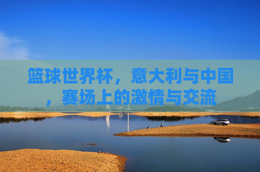 篮球世界杯，意大利与中国，赛场上的激情与交流