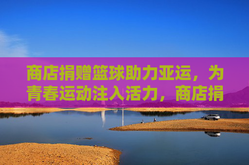 商店捐赠篮球助力亚运，为青春运动注入活力，商店捐赠篮球助力亚运，为青春运动注入活力