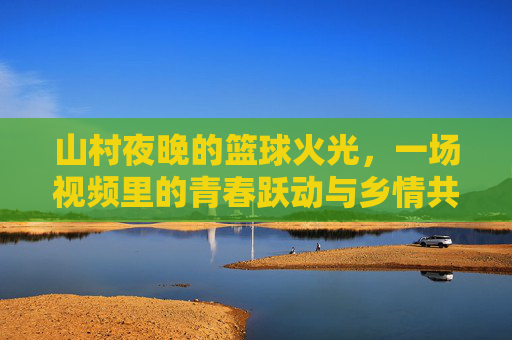 山村夜晚的篮球火光,一场视频里的青春跃动与乡情共鸣,山村夜晚的篮球火光,青春跃动与乡情共鸣